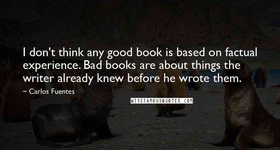 Carlos Fuentes Quotes: I don't think any good book is based on factual experience. Bad books are about things the writer already knew before he wrote them. 