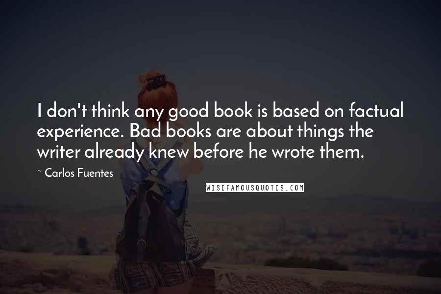 Carlos Fuentes Quotes: I don't think any good book is based on factual experience. Bad books are about things the writer already knew before he wrote them. 