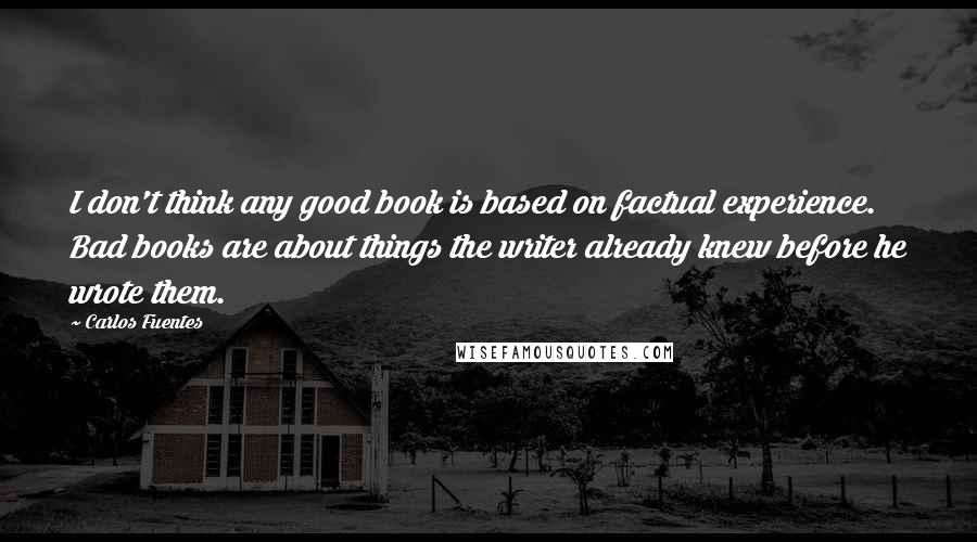 Carlos Fuentes Quotes: I don't think any good book is based on factual experience. Bad books are about things the writer already knew before he wrote them. 