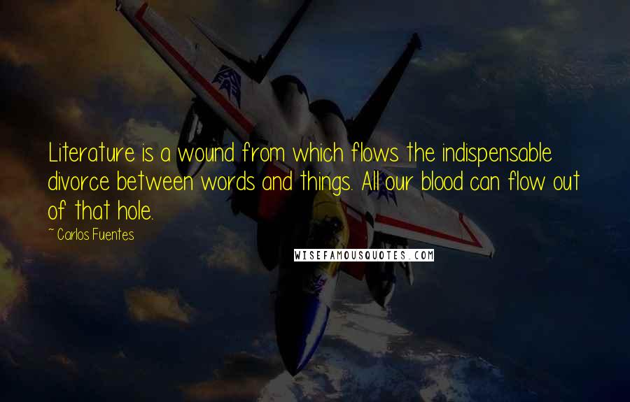 Carlos Fuentes Quotes: Literature is a wound from which flows the indispensable divorce between words and things. All our blood can flow out of that hole.