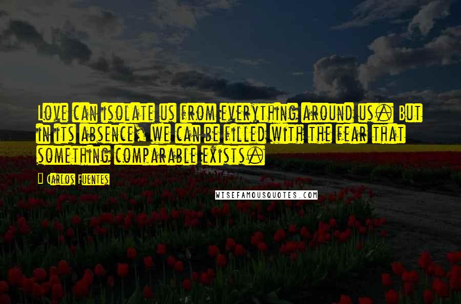 Carlos Fuentes Quotes: Love can isolate us from everything around us. But in its absence, we can be filled with the fear that something comparable exists.