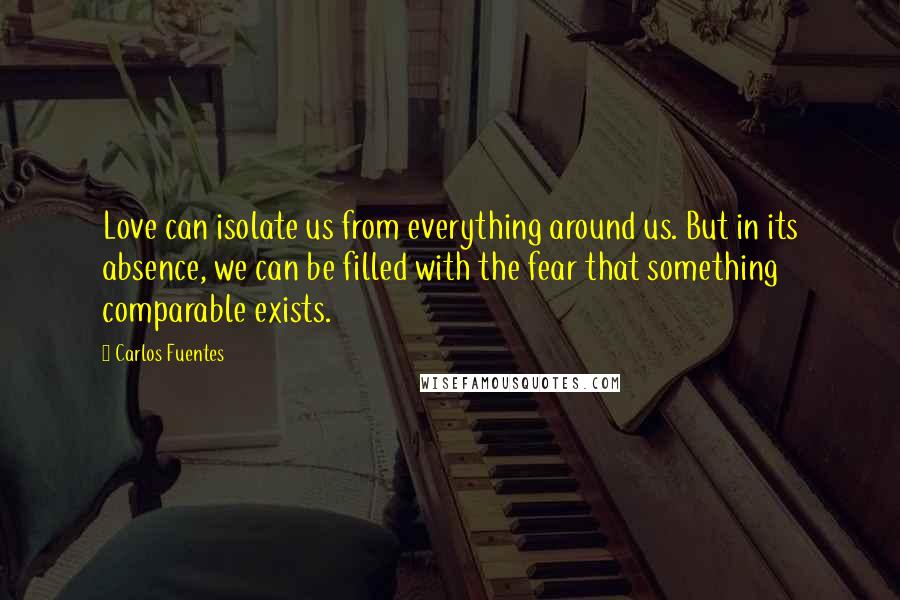 Carlos Fuentes Quotes: Love can isolate us from everything around us. But in its absence, we can be filled with the fear that something comparable exists.