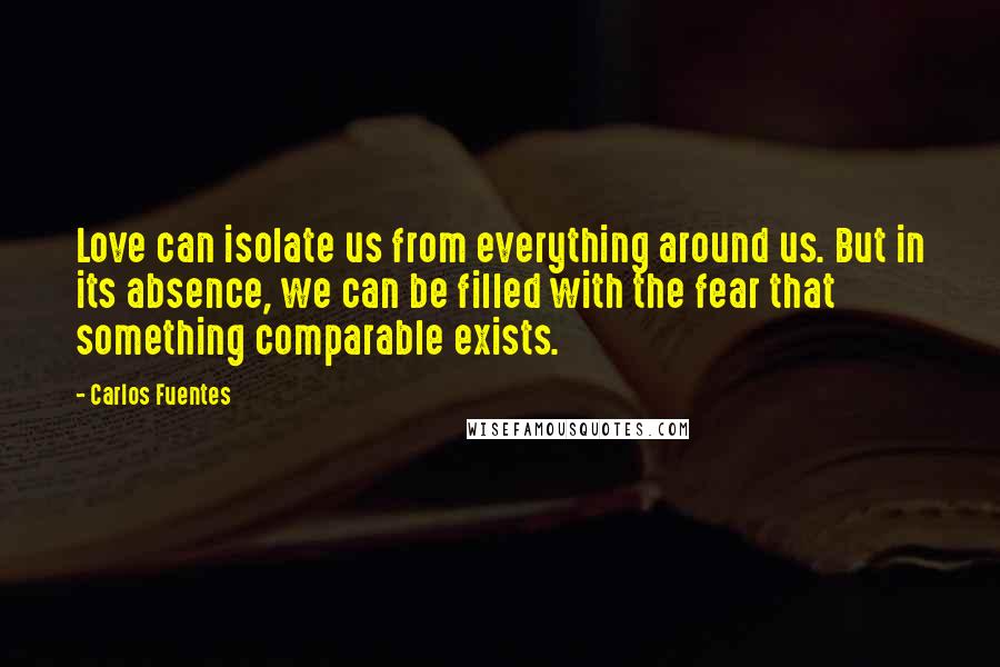 Carlos Fuentes Quotes: Love can isolate us from everything around us. But in its absence, we can be filled with the fear that something comparable exists.