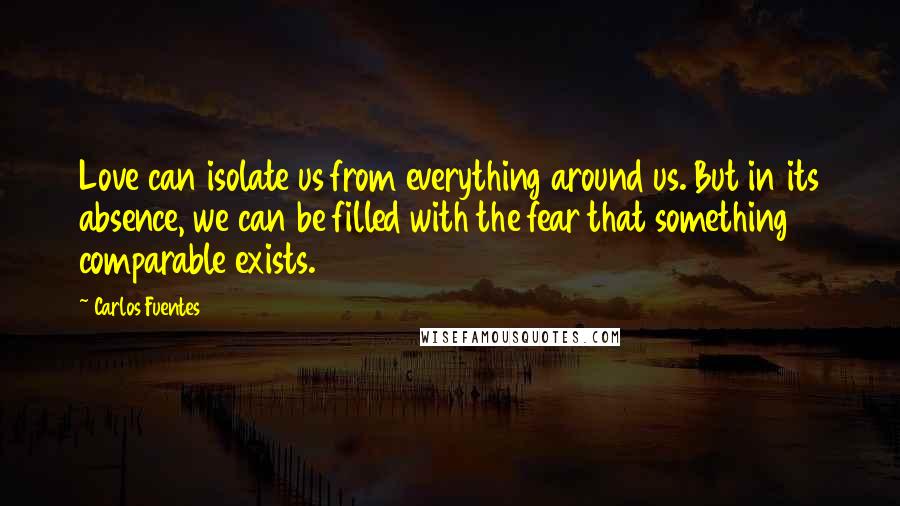 Carlos Fuentes Quotes: Love can isolate us from everything around us. But in its absence, we can be filled with the fear that something comparable exists.