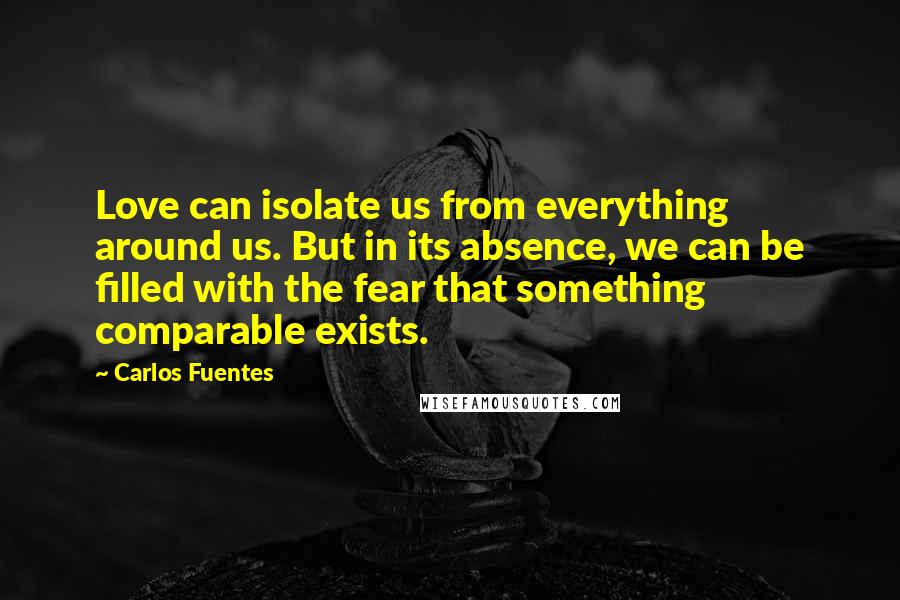 Carlos Fuentes Quotes: Love can isolate us from everything around us. But in its absence, we can be filled with the fear that something comparable exists.