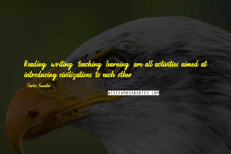 Carlos Fuentes Quotes: Reading, writing, teaching, learning, are all activities aimed at introducing civilizations to each other.