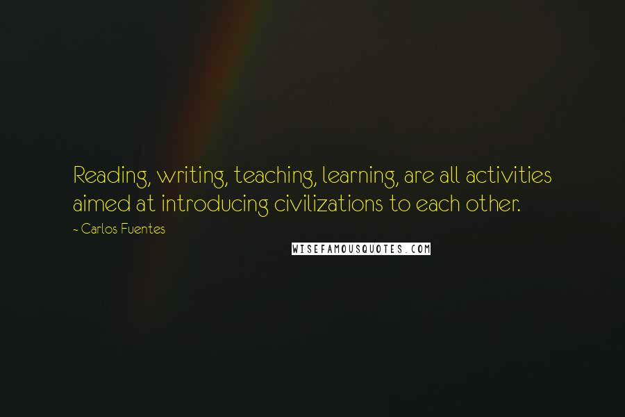 Carlos Fuentes Quotes: Reading, writing, teaching, learning, are all activities aimed at introducing civilizations to each other.