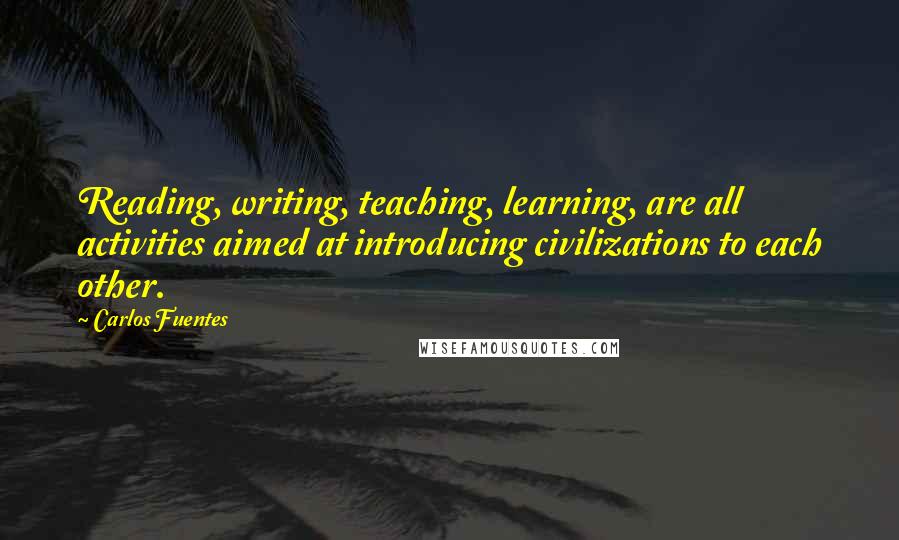 Carlos Fuentes Quotes: Reading, writing, teaching, learning, are all activities aimed at introducing civilizations to each other.