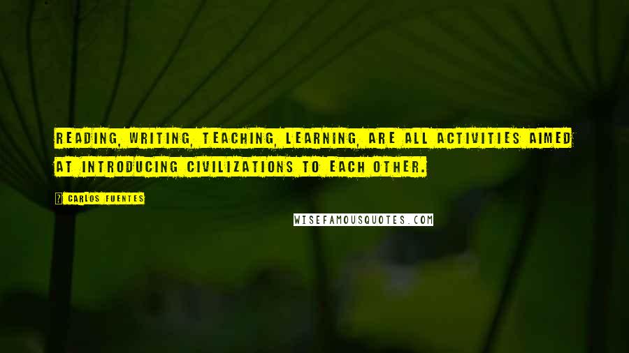 Carlos Fuentes Quotes: Reading, writing, teaching, learning, are all activities aimed at introducing civilizations to each other.