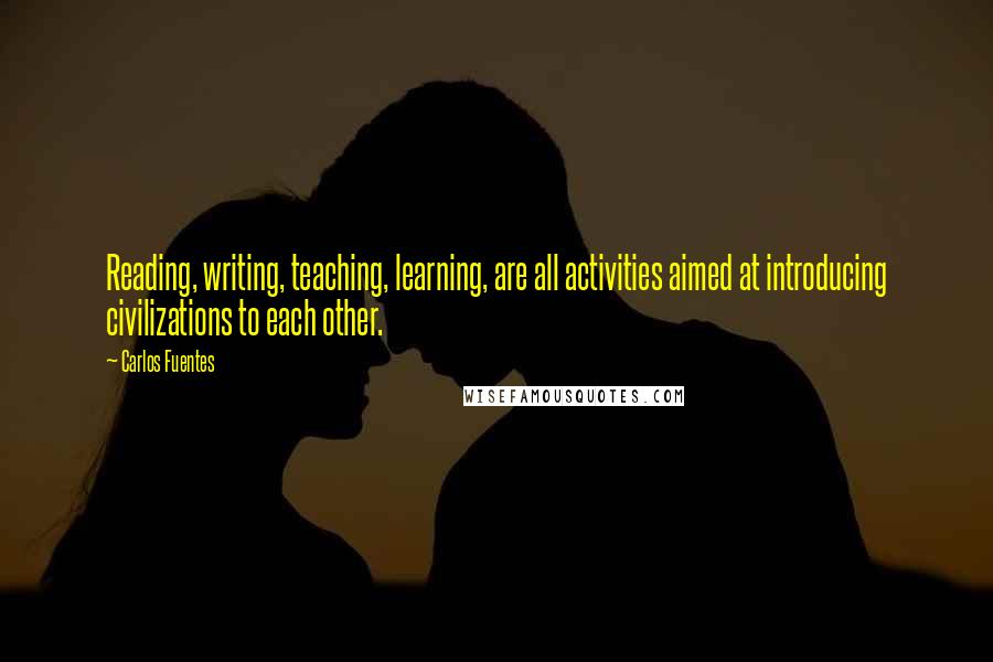 Carlos Fuentes Quotes: Reading, writing, teaching, learning, are all activities aimed at introducing civilizations to each other.