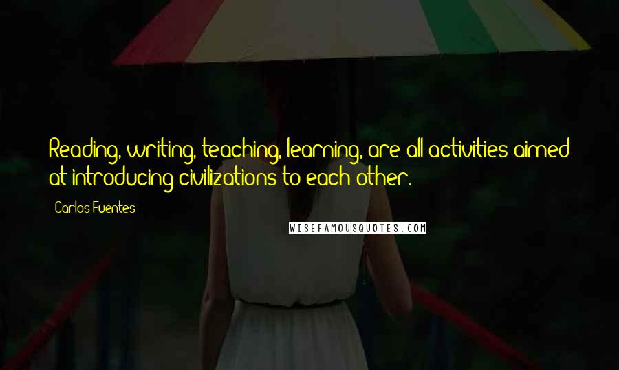 Carlos Fuentes Quotes: Reading, writing, teaching, learning, are all activities aimed at introducing civilizations to each other.