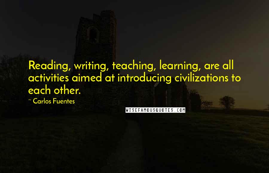 Carlos Fuentes Quotes: Reading, writing, teaching, learning, are all activities aimed at introducing civilizations to each other.