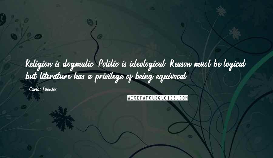 Carlos Fuentes Quotes: Religion is dogmatic. Politic is ideological. Reason must be logical, but literature has a privilege of being equivocal.