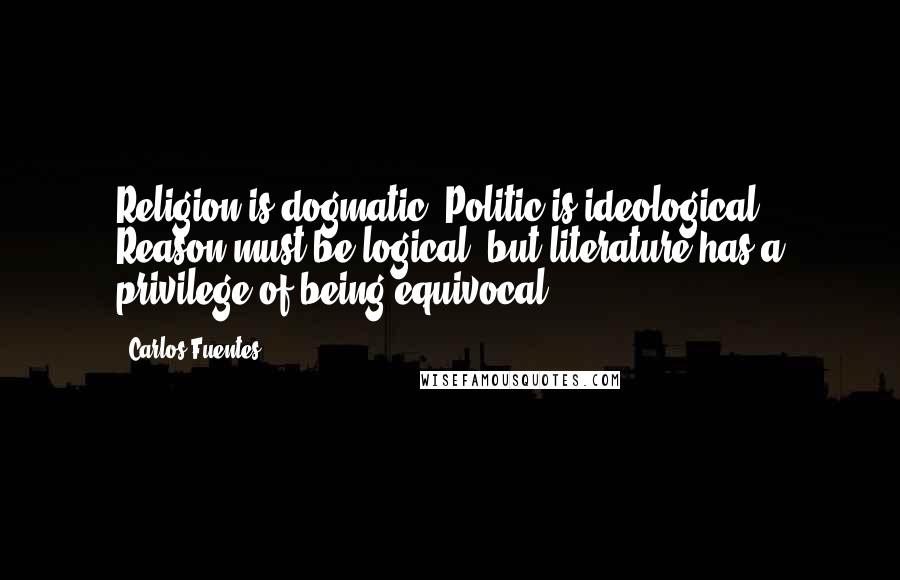 Carlos Fuentes Quotes: Religion is dogmatic. Politic is ideological. Reason must be logical, but literature has a privilege of being equivocal.