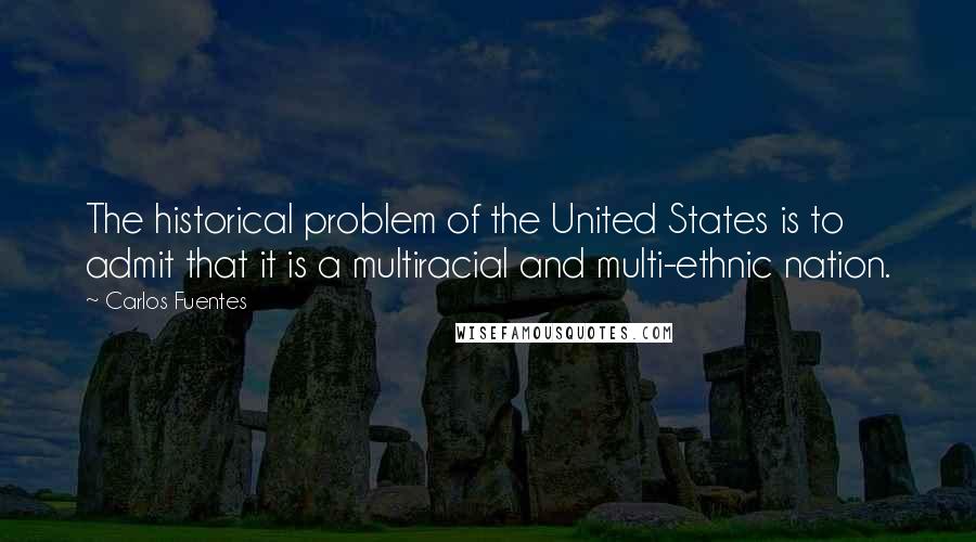 Carlos Fuentes Quotes: The historical problem of the United States is to admit that it is a multiracial and multi-ethnic nation.