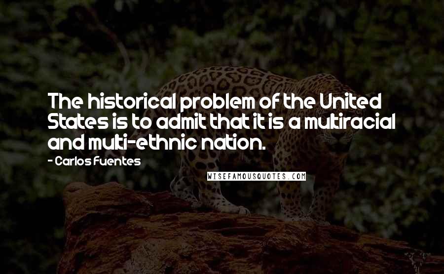 Carlos Fuentes Quotes: The historical problem of the United States is to admit that it is a multiracial and multi-ethnic nation.