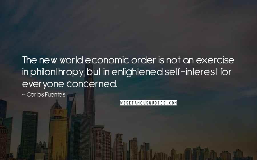 Carlos Fuentes Quotes: The new world economic order is not an exercise in philanthropy, but in enlightened self-interest for everyone concerned.