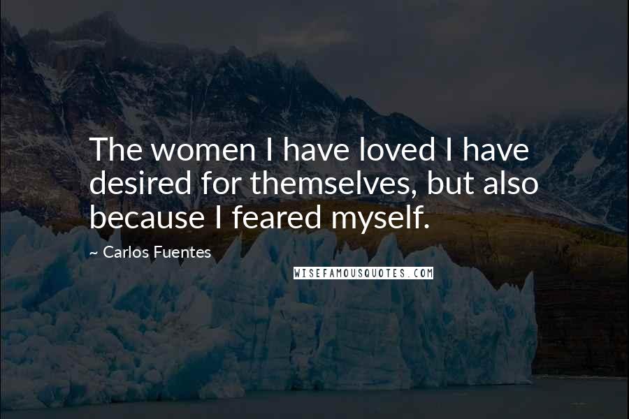 Carlos Fuentes Quotes: The women I have loved I have desired for themselves, but also because I feared myself.