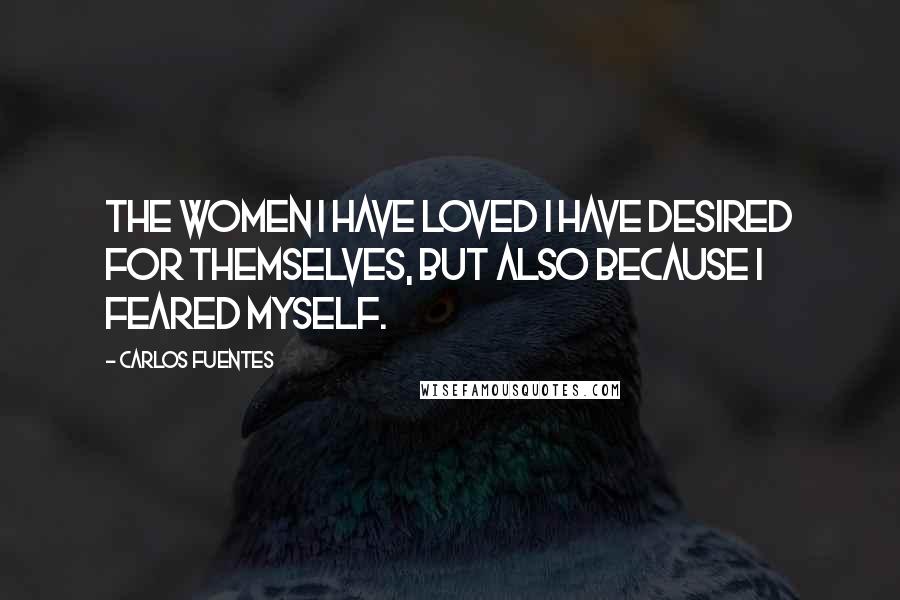 Carlos Fuentes Quotes: The women I have loved I have desired for themselves, but also because I feared myself.