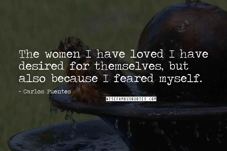 Carlos Fuentes Quotes: The women I have loved I have desired for themselves, but also because I feared myself.