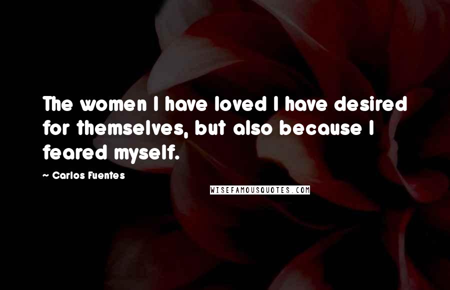 Carlos Fuentes Quotes: The women I have loved I have desired for themselves, but also because I feared myself.