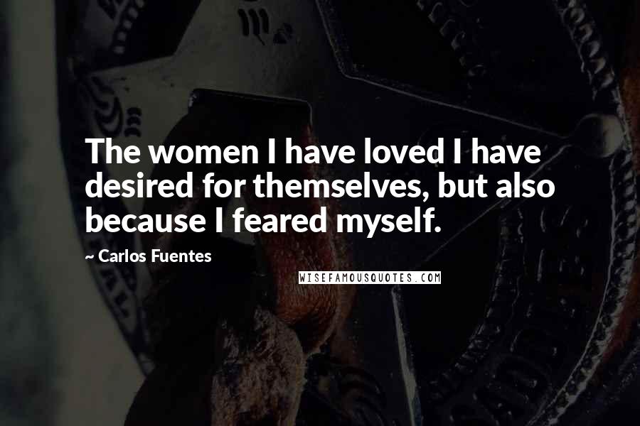 Carlos Fuentes Quotes: The women I have loved I have desired for themselves, but also because I feared myself.