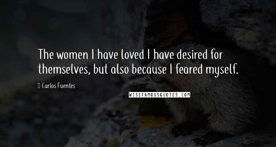 Carlos Fuentes Quotes: The women I have loved I have desired for themselves, but also because I feared myself.