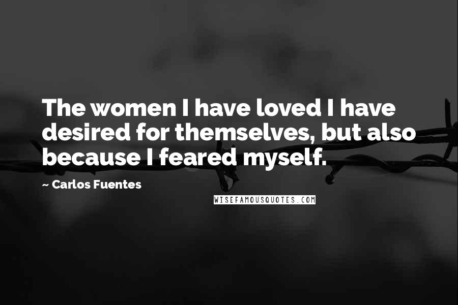 Carlos Fuentes Quotes: The women I have loved I have desired for themselves, but also because I feared myself.