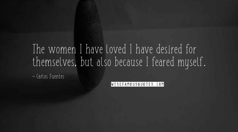 Carlos Fuentes Quotes: The women I have loved I have desired for themselves, but also because I feared myself.