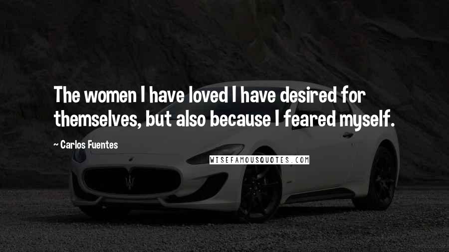 Carlos Fuentes Quotes: The women I have loved I have desired for themselves, but also because I feared myself.