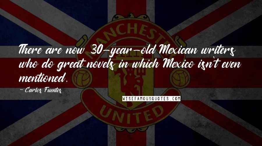 Carlos Fuentes Quotes: There are now 30-year-old Mexican writers who do great novels in which Mexico isn't even mentioned.