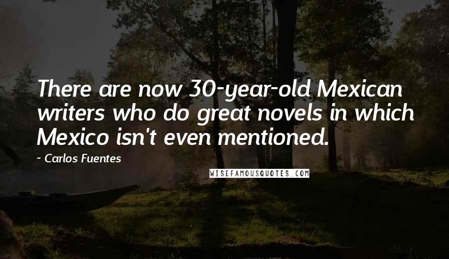 Carlos Fuentes Quotes: There are now 30-year-old Mexican writers who do great novels in which Mexico isn't even mentioned.