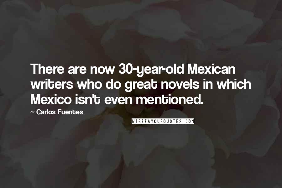 Carlos Fuentes Quotes: There are now 30-year-old Mexican writers who do great novels in which Mexico isn't even mentioned.