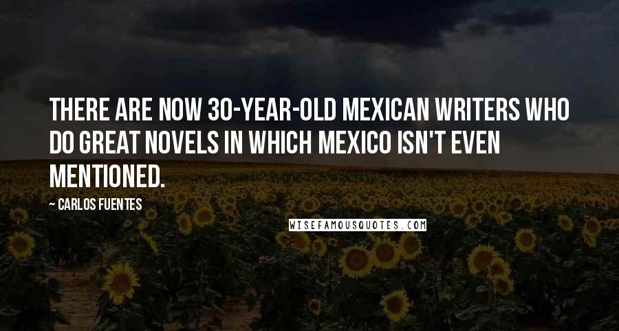 Carlos Fuentes Quotes: There are now 30-year-old Mexican writers who do great novels in which Mexico isn't even mentioned.