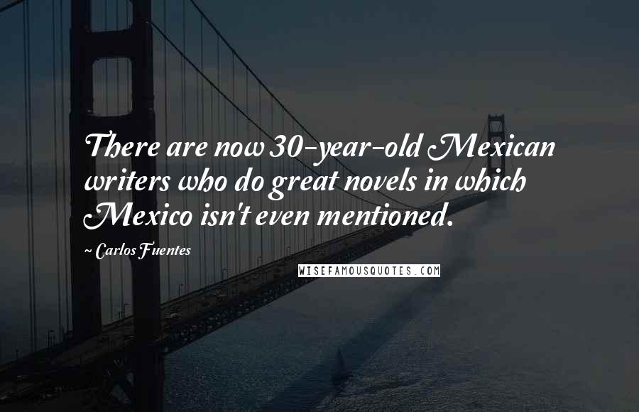 Carlos Fuentes Quotes: There are now 30-year-old Mexican writers who do great novels in which Mexico isn't even mentioned.