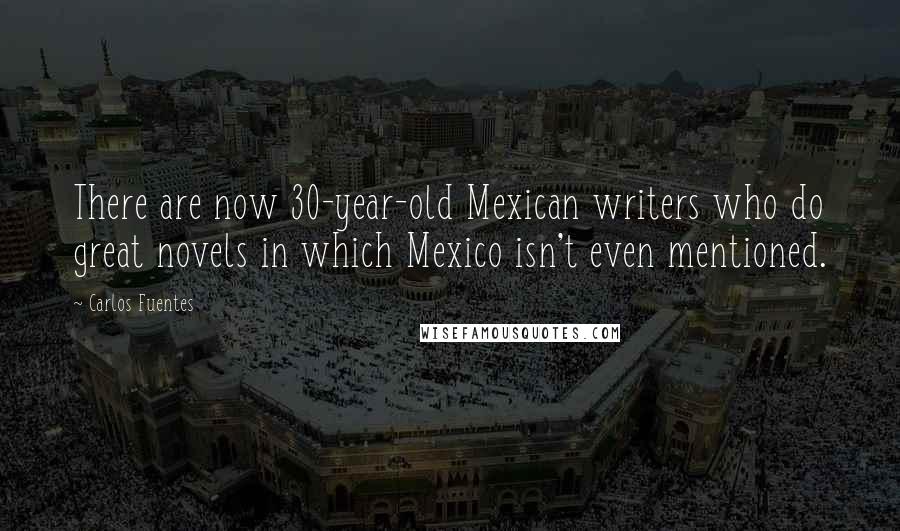 Carlos Fuentes Quotes: There are now 30-year-old Mexican writers who do great novels in which Mexico isn't even mentioned.