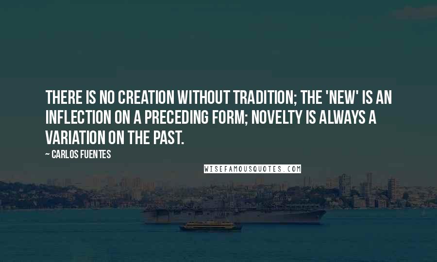 Carlos Fuentes Quotes: There is no creation without tradition; the 'new' is an inflection on a preceding form; novelty is always a variation on the past.