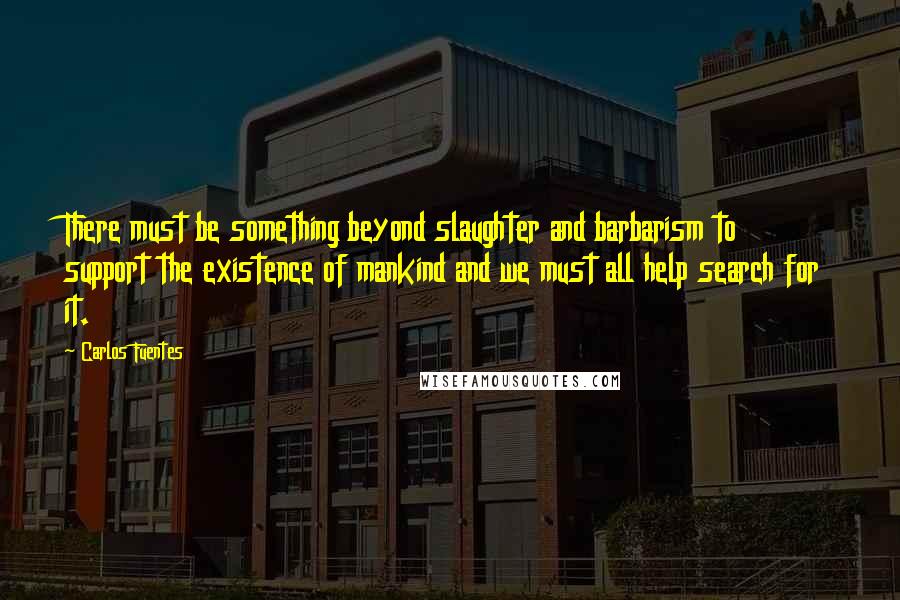 Carlos Fuentes Quotes: There must be something beyond slaughter and barbarism to support the existence of mankind and we must all help search for it.