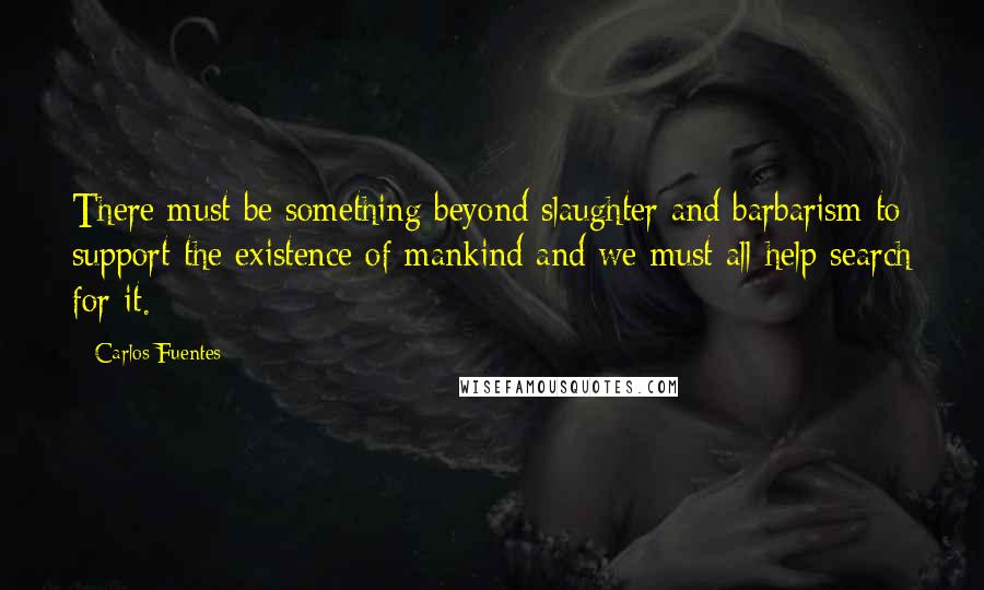 Carlos Fuentes Quotes: There must be something beyond slaughter and barbarism to support the existence of mankind and we must all help search for it.