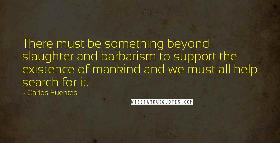 Carlos Fuentes Quotes: There must be something beyond slaughter and barbarism to support the existence of mankind and we must all help search for it.