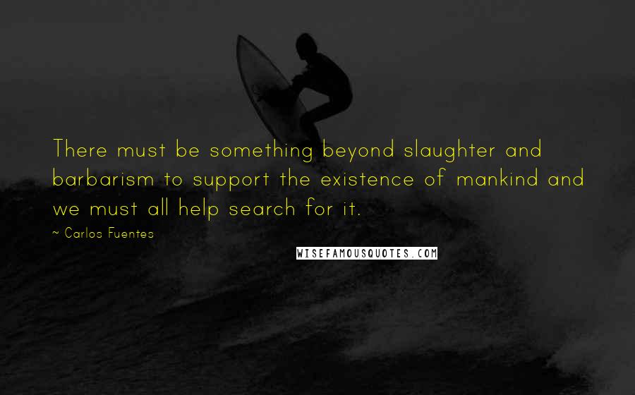 Carlos Fuentes Quotes: There must be something beyond slaughter and barbarism to support the existence of mankind and we must all help search for it.