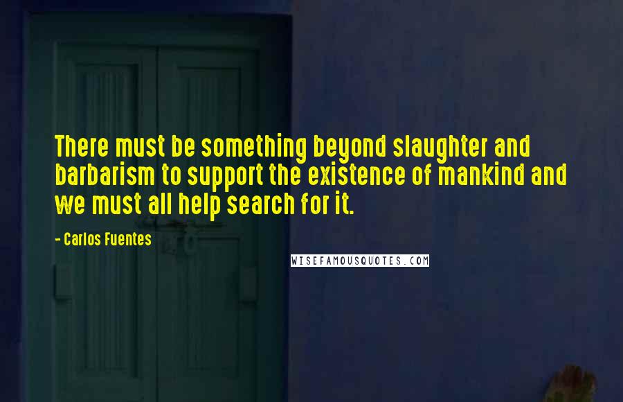 Carlos Fuentes Quotes: There must be something beyond slaughter and barbarism to support the existence of mankind and we must all help search for it.