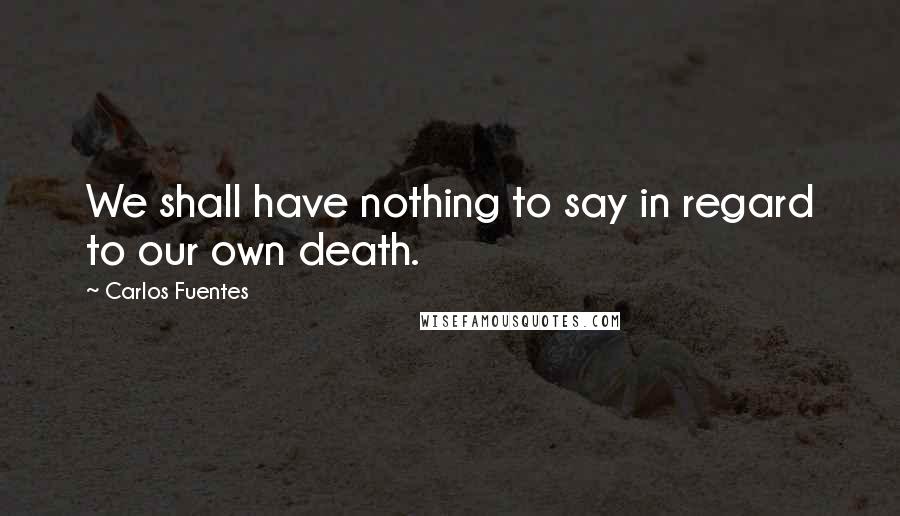 Carlos Fuentes Quotes: We shall have nothing to say in regard to our own death.