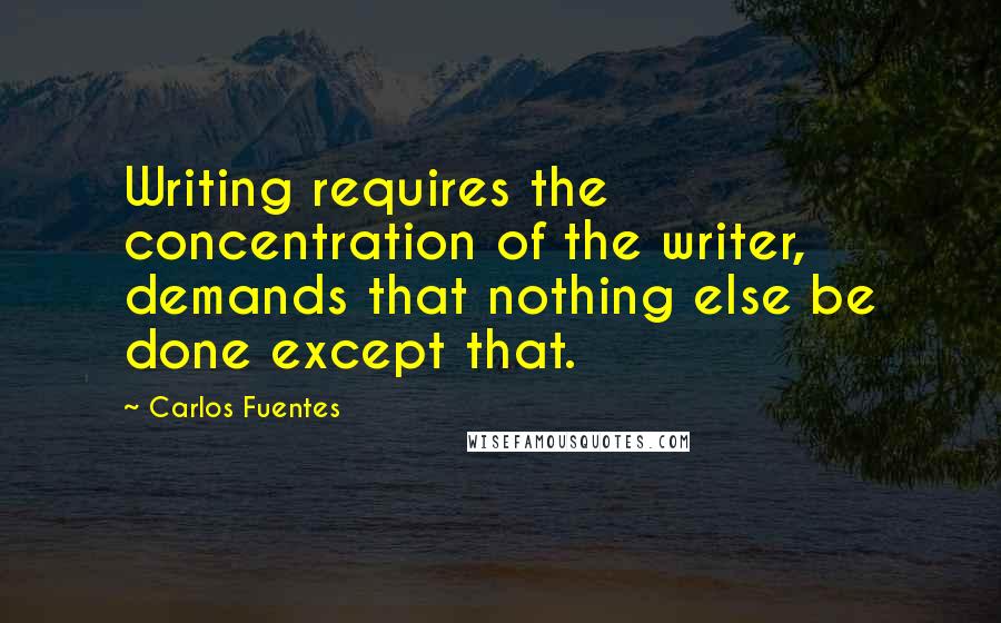 Carlos Fuentes Quotes: Writing requires the concentration of the writer, demands that nothing else be done except that.