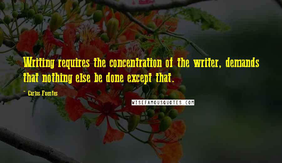 Carlos Fuentes Quotes: Writing requires the concentration of the writer, demands that nothing else be done except that.