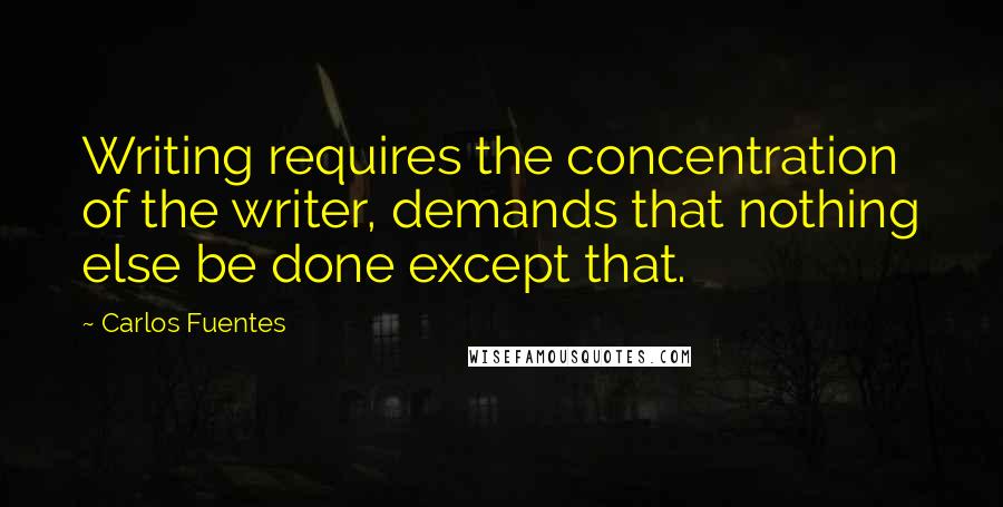 Carlos Fuentes Quotes: Writing requires the concentration of the writer, demands that nothing else be done except that.
