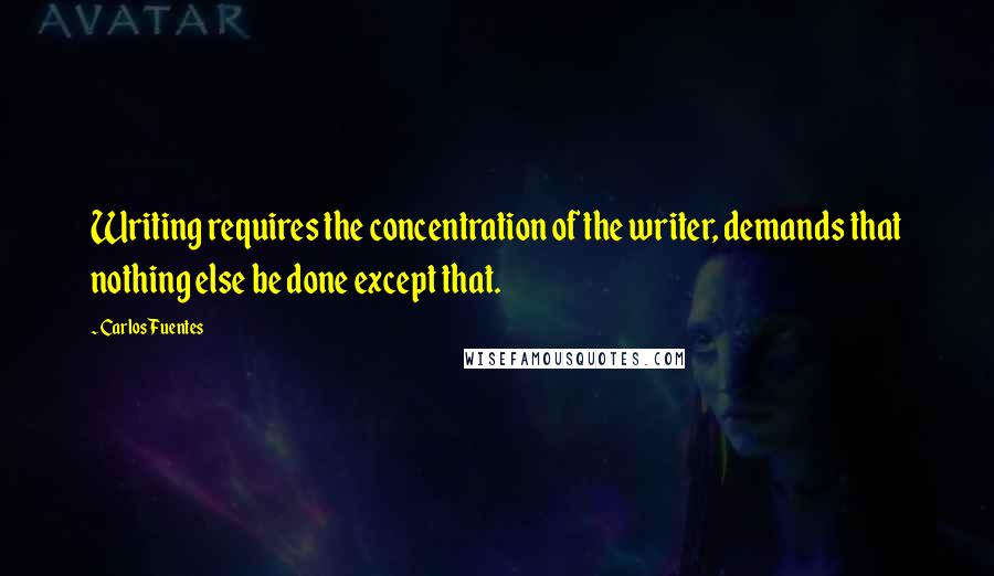 Carlos Fuentes Quotes: Writing requires the concentration of the writer, demands that nothing else be done except that.