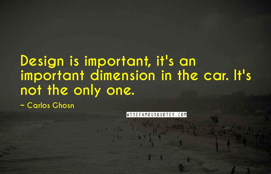 Carlos Ghosn Quotes: Design is important, it's an important dimension in the car. It's not the only one.