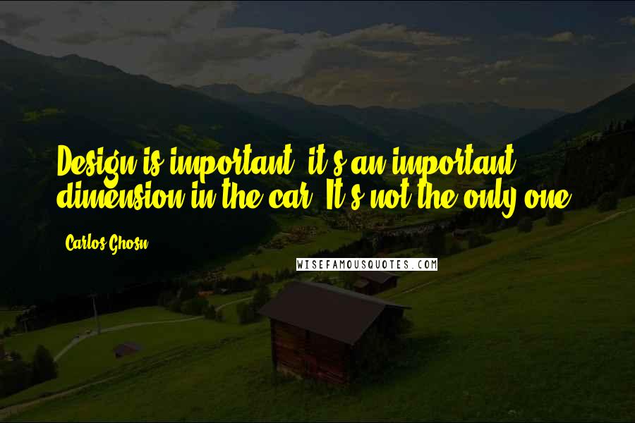 Carlos Ghosn Quotes: Design is important, it's an important dimension in the car. It's not the only one.