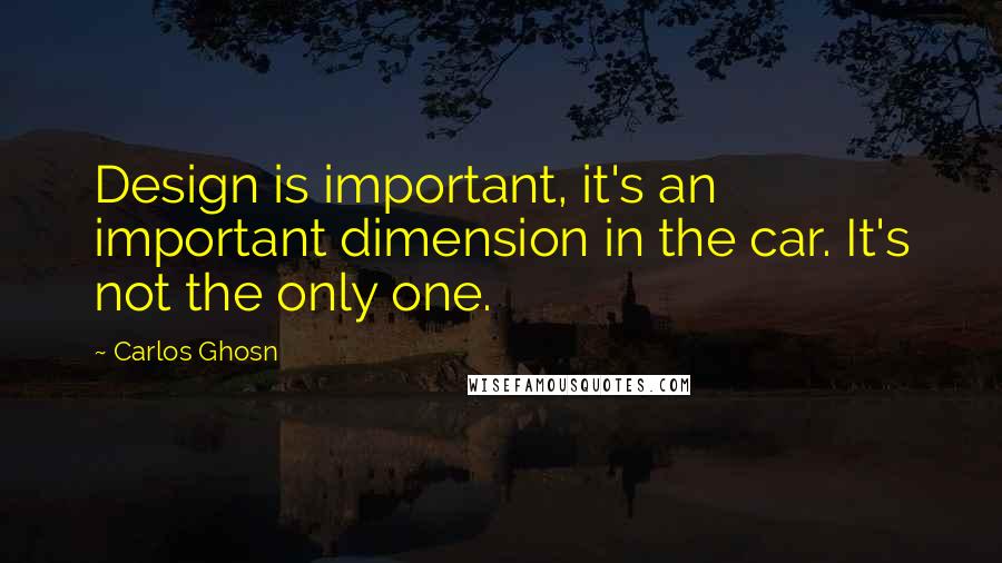 Carlos Ghosn Quotes: Design is important, it's an important dimension in the car. It's not the only one.